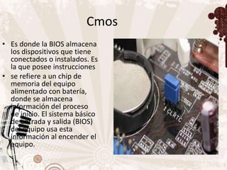Cmos
• Es donde la BIOS almacena
  los dispositivos que tiene
  conectados o instalados. Es
  la que posee instrucciones
• se refiere a un chip de
  memoria del equipo
  alimentado con batería,
  donde se almacena
  información del proceso
  de inicio. El sistema básico
  de entrada y salida (BIOS)
  del equipo usa esta
  información al encender el
  equipo.
 