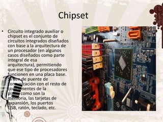 Chipset
• Circuito integrado auxiliar o
  chipset es el conjunto de
  circuitos integrados diseñados
  con base a la arquitectura de
  un procesador (en algunos
  casos diseñados como parte
  integral de esa
  arquitectura), permitiendo
  que ese tipo de procesadores
  funcionen en una placa base.
  Sirven de puente de
  comunicación con el resto de
  componentes de la
  placa, como son la
  memoria, las tarjetas de
  expansión, los puertos
  USB, ratón, teclado, etc.
 