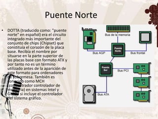Puente Norte
• DOTTA (traducido como: "puente
  norte" en español) era el circuito
  integrado más importante del
  conjunto de chips (Chipset) que
  constituía el corazón de la placa
  base. Recibía el nombre por
  situarse en la parte superior de
  las placas base con formato ATX y
  por tanto no es un término
  utilizado antes de la aparición de
  este formato para ordenadores
  de sobremesa. También es
  conocido como MCH
  (concentrador controlador de
  memoria) en sistemas Intel y
  GMCH si incluye el controlador
  del sistema gráfico.
 
