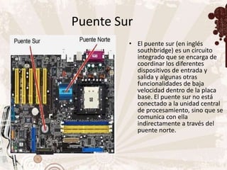 Puente Sur
         • El puente sur (en inglés
           southbridge) es un circuito
           integrado que se encarga de
           coordinar los diferentes
           dispositivos de entrada y
           salida y algunas otras
           funcionalidades de baja
           velocidad dentro de la placa
           base. El puente sur no está
           conectado a la unidad central
           de procesamiento, sino que se
           comunica con ella
           indirectamente a través del
           puente norte.
 