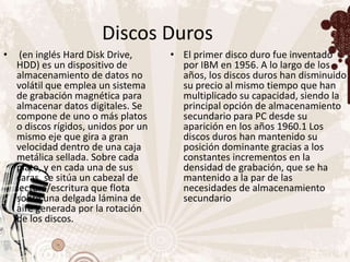 Discos Duros
•    (en inglés Hard Disk Drive,      • El primer disco duro fue inventado
    HDD) es un dispositivo de           por IBM en 1956. A lo largo de los
    almacenamiento de datos no          años, los discos duros han disminuido
    volátil que emplea un sistema       su precio al mismo tiempo que han
    de grabación magnética para         multiplicado su capacidad, siendo la
    almacenar datos digitales. Se       principal opción de almacenamiento
    compone de uno o más platos         secundario para PC desde su
    o discos rígidos, unidos por un     aparición en los años 1960.1 Los
    mismo eje que gira a gran           discos duros han mantenido su
    velocidad dentro de una caja        posición dominante gracias a los
    metálica sellada. Sobre cada        constantes incrementos en la
    plato, y en cada una de sus         densidad de grabación, que se ha
    caras, se sitúa un cabezal de       mantenido a la par de las
    lectura/escritura que flota         necesidades de almacenamiento
    sobre una delgada lámina de         secundario
    aire generada por la rotación
    de los discos.
 
