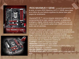 •ROG MAXIMUS V GENE: La quinta generación de
la serie, el nuevo ROG Maximus mATX V GENE placa base
es el último de una historia orgullosa de placas base para
juegos de rendimiento

•SupremeFX III ™: con su singular aislamiento PCB, los
componentes de la mejor calidad y permitir el aislamiento
analógico y digital, obtener audio de juego inmenso con un
máximo de 110 dB relación señal-ruido (SNR) produciendo
audio casi sin pérdidas.

•Intel LAN y GameFirst: optimizar y administrar el tráfico de
red para combinar el mejor rendimiento y el rendimiento hasta
un 35% menos de uso de la CPU mientras se juega
•CPU: LGA1155 socket para 3 ª generación Intel ® Core ™
basado en el procesador de la plataforma y Core ™ i7 de 2 ª
generación / i5 / i3 / Pentium ® / Celeron ®
•CHIPSET: Intel® Z77 Express Chipset
•MEMORIA: Dual channel, max 32GB
•ALMACENAMIENTO: 4 x SATA 6Gb/s; 2 x SATA 3Gb/s; 1 x
eSATA 3Gb/s port; 1 x mSATA
•SALIDA GRÁFICA: DisplayPort/HDMI
•SOPORTE Multi-GPU : SLI™/ CrossFireX™/ LucidLogix Virtu
MVP
 