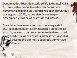 Denominados drives de estado sólido SATA Intel X25-E
Extreme, estos productos están diseñados para
aumentar al máximo las Operaciones de Input/Output
por segundo (IOPS), lo que significa un mayor
desempeño y más bajos costos de red interna.

Considerando el menor consumo de energía de los
SSD, su mantenimiento, refrigeración y los costos de
espacio, un centro de procesamiento de datos basado
en SSD reducirá los costos de la infraestructura global
con un desempeño por metro cuadrado aumentado
hasta 50 veces
 