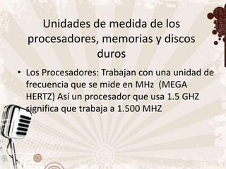 Unidades de medida de los
  procesadores, memorias y discos
               duros
• Los Procesadores: Trabajan con una unidad de
  frecuencia que se mide en MHz (MEGA
  HERTZ) Así un procesador que usa 1.5 GHZ
  significa que trabaja a 1.500 MHZ
 