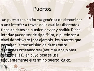 Puertos
 un puerto es una forma genérica de denominar
a una interfaz a través de la cual los diferentes
tipos de datos se pueden enviar y recibir. Dicha
interfaz puede ser de tipo físico, o puede ser a
nivel de software (por ejemplo, los puertos que
permiten la transmisión de datos entre
diferentes ordenadores) (ver más abajo para
más detalles), en cuyo caso se usa
frecuentemente el término puerto lógico.
 