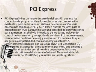 PCI Express
• PCI-Express3 4 es un nuevo desarrollo del bus PCI que usa los
  conceptos de programación y los estándares de comunicación
  existentes, pero se basa en un sistema de comunicación serie
  mucho más rápido que PCI y AGP. Posee nuevas mejoras para la
  especificación PCIe 3.0 que incluye una cantidad de optimizaciones
  para aumentar la señal y la integridad de los datos, incluyendo
  control de transmisión y recepción de archivos, PLL improvements,
  recuperación de datos de reloj, y mejoras en los canales, lo que
  asegura la compatibilidad con las topologías actuales.5
  (anteriormente conocido por las siglas 3GIO, 3rd Generation I/O),
  este sistema es apoyado, principalmente, por Intel, que empezó a
  desarrollar el estándar con el nombre de proyecto Arapahoe
  después de retirarse del sistema Infiniband. Tiene velocidad de
  transferencia de 16x (8GB/s) y se utiliza en tarjetas gráficas.
 