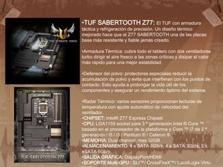 •TUF SABERTOOTH Z77: El TUF con armadura
táctica y refrigeración de precisión. Un diseño térmico
mejorado hace que el Z77 SABERTOOTH una de las placas
base más resistente y fiable jamás creado.

•Armadura Térmica: cubre todo el tablero con dos ventiladores
turbo dirigir el aire fresco a las zonas críticas y disipar el calor
más rápido para una mejor estabilidad.

•Defensor del polvo: protectores especiales reducir la
acumulación de polvo y evita que interfieran con los puntos de
contacto. Esto ayuda a prolongar la vida útil de los
componentes y asegurar un rendimiento óptimo del sistema.

•Radar Térmico: varios sensores proporcionan lecturas de
temperatura con ajuste automático de velocidad del
ventilador.
•CHIPSET: Intel® Z77 Express Chipset
•CPU: LGA1155 socket para 3 ª generación Intel ® Core ™
basado en el procesador de la plataforma y Core ™ i7 de 2 ª
generación / i5 / i3 / Pentium ® / Celeron ®
•MEMORIA: Dual channel, max 32GB
•ALMACENAMIENTO: 4 x SATA 6Gb/s; 4 x SATA 3Gb/s; 2 x
eSATA 6Gb/s
•SALIDA GRÁFICA: DisplayPort/HDMI
•SOPORTE Multi-GPU : SLI™/ CrossFireX™/ LucidLogix Virtu
 