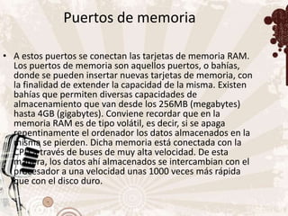 Puertos de memoria

• A estos puertos se conectan las tarjetas de memoria RAM.
  Los puertos de memoria son aquellos puertos, o bahías,
  donde se pueden insertar nuevas tarjetas de memoria, con
  la finalidad de extender la capacidad de la misma. Existen
  bahías que permiten diversas capacidades de
  almacenamiento que van desde los 256MB (megabytes)
  hasta 4GB (gigabytes). Conviene recordar que en la
  memoria RAM es de tipo volátil, es decir, si se apaga
  repentinamente el ordenador los datos almacenados en la
  misma se pierden. Dicha memoria está conectada con la
  CPU a través de buses de muy alta velocidad. De esta
  manera, los datos ahí almacenados se intercambian con el
  procesador a una velocidad unas 1000 veces más rápida
  que con el disco duro.
 