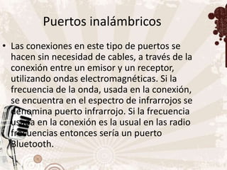 Puertos inalámbricos
• Las conexiones en este tipo de puertos se
  hacen sin necesidad de cables, a través de la
  conexión entre un emisor y un receptor,
  utilizando ondas electromagnéticas. Si la
  frecuencia de la onda, usada en la conexión,
  se encuentra en el espectro de infrarrojos se
  denomina puerto infrarrojo. Si la frecuencia
  usada en la conexión es la usual en las radio
  frecuencias entonces sería un puerto
  Bluetooth.
 