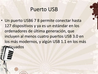 Puerto USB
• Un puerto USB6 7 8 permite conectar hasta
  127 dispositivos y ya es un estándar en los
  ordenadores de última generación, que
  incluyen al menos cuatro puertos USB 3.0 en
  los más modernos, y algún USB 1.1 en los más
  anticuados
 
