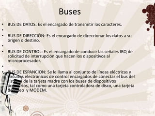 Buses
• BUS DE DATOS: Es el encargado de transmitir los caracteres.
•
• BUS DE DIRECCIÓN: Es el encargado de direccionar los datos a su
  origen o destino.
•
• BUS DE CONTROL: Es el encargado de conducir las señales IRQ de
  solicitud de interrupción que hacen los dispositivos al
  microprocesador.
•
• BUS DE ESPANCION: Se le llama al conjunto de líneas eléctricas y
  circuitos electrónicos de control encargados de conectar el bus del
  sistema de la tarjeta madre con los buses de dispositivos
  accesorios, tal como una tarjeta controladora de disco, una tarjeta
  de video y MODEM.
 