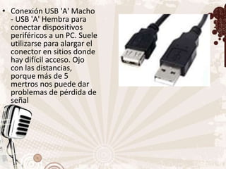 • Conexión USB 'A' Macho
  - USB 'A' Hembra para
  conectar dispositivos
  periféricos a un PC. Suele
  utilizarse para alargar el
  conector en sitios donde
  hay difícil acceso. Ojo
  con las distancias,
  porque más de 5
  mertros nos puede dar
  problemas de pérdida de
  señal
 