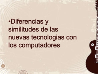 •Diferencias y
similitudes de las
nuevas tecnologias con
los computadores
 