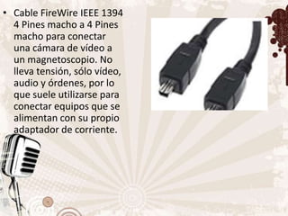 • Cable FireWire IEEE 1394
  4 Pines macho a 4 Pines
  macho para conectar
  una cámara de vídeo a
  un magnetoscopio. No
  lleva tensión, sólo vídeo,
  audio y órdenes, por lo
  que suele utilizarse para
  conectar equipos que se
  alimentan con su propio
  adaptador de corriente.
 