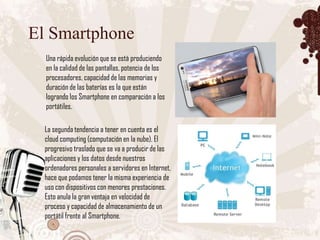 El Smartphone
  Una rápida evolución que se está produciendo
  en la calidad de las pantallas, potencia de los
  procesadores, capacidad de las memorias y
  duración de las baterías es la que están
  logrando los Smartphone en comparación a los
  portátiles.

  La segunda tendencia a tener en cuenta es el
  cloud computing (computación en la nube). El
  progresivo traslado que se va a producir de las
  aplicaciones y los datos desde nuestros
  ordenadores personales a servidores en Internet,
  hace que podamos tener la misma experiencia de
  uso con dispositivos con menores prestaciones.
  Esto anula la gran ventaja en velocidad de
  proceso y capacidad de almacenamiento de un
  portátil frente al Smartphone.
 