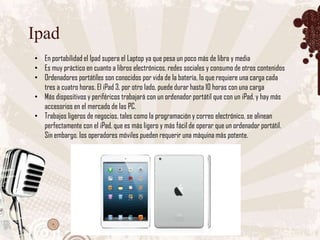 Ipad
• En portabilidad el Ipad supera el Laptop ya que pesa un poco más de libra y media
• Es muy práctico en cuanto a libros electrónicos, redes sociales y consumo de otros contenidos
• Ordenadores portátiles son conocidos por vida de la batería, lo que requiere una carga cada
  tres a cuatro horas. El iPad 3, por otro lado, puede durar hasta 10 horas con una carga
• Más dispositivos y periféricos trabajará con un ordenador portátil que con un iPad, y hay más
  accesorios en el mercado de las PC.
• Trabajos ligeros de negocios, tales como la programación y correo electrónico, se alinean
  perfectamente con el iPad, que es más ligero y más fácil de operar que un ordenador portátil.
  Sin embargo, los operadores móviles pueden requerir una máquina más potente.
 