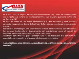 En el año  1988, el negocio de manufactura estaba maduro y  Allied decidió emprender una campaña para sumar a sus clientes corporativos a un programa que llamo control total de  formatos CTF.En 1992, las ventas de CTF fueron alrededor de $ 60 mm de dólares y Allied creo una compañía independiente dentro de la división de formatos de negocios para manejar estas cuentas.Los servicios prestados por este nuevo método incluían almacenamiento y distribución de los formatos (incluyendo el financiamiento del inventario),así como el control del inventario y el informe y el informe del uso de los formatos.Allied tenia como filosofía, que un almacén y una red de distribución bien administradas eran vitales para cualquier programa de administración de formatos“ sabemos lo que usted necesita, el producto correcto en el lugar exacto y en el momento oportuno”