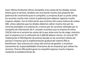 Aliados Productos de oficinaCaso: Oficina Productos Afines Compañía A los costos de los Aliados menos dinero para el servicio, también son una fuente mucho más pequeña del potencial de crecimiento para la compañía. La empresa B por su parte utiliza los servicios mucho más y tiene el potencial para obtener ingresos mucho mayores aliados.Con la información que tenemos del nuevo sistema de costeo ABC, ahora sabemos que los Aliados deberían cobrar mucho más por los servicios prestados a la empresa B, y menos por los servicios utilizados por la compañía de información de A. actuales muestran que la empresa B utiliza 510,56 más en el servicio los costos de lo que antes eran los de carga, mientras que la empresa A es la utilización de 5.668,46 dólares menos. En caso de TFC implementar el PAS (fijación de precios basada en los servicios) sistema de precios? Creemos que la implementación gradual del sistema PAS es beneficioso. Que aclararía los costos del servicio de gestión, y muestran claramente las responsabilidades financieras de las empresas que utilizan los servicios. Precios PAS podría ganar la compañía ingresos mucho mayores mediante el establecimiento deEste ensayo es útil? Actualice su cuenta para saber más y acceder a más de 470.000 al igual que él!OBTENER MEJORES CALIFICACIONEScargos por los servicios que actualmente no están siendo representados en la base del costo. Carga de clientes por los servicios que utilizan una distribución equitativa de las cargas. Las empresas que actualmente no utilizan los servicios se pagan menos, mientras que las empresas que actualmente están utilizando la mayoría de los servicios incurrirá en la mayoría de los costos. Otra ventaja de este sistema es la clara definición de servicios que se utilizan. Desde el retorno de la inversión ha ido disminuyendo en los últimos años, esto le da a la compañía la oportunidad de establecer un sistema de costes que podría proporcionar el crecimiento de ingresos más estable. Sin embargo, el establecimiento de este nuevo sistema de precios crea nuevos temas de interés para el funcionamiento futuro. Los nuevos precios podrían costar aliados un porcentaje de su base de clientes y los ingresos posteriores. Una implementación lenta y constante de este sistema de precios dará aliados la oportunidad de mirar los números actuales y evaluar con precisión si el nuevo sistema es rentable. Si en las empresas del sistema PAS deciden interrumpir un determinado ...Caso: Oficina Productos Afines Compañía A los costos de los Aliados menos dinero para el servicio, también son una fuente mucho más pequeña del potencial de crecimiento para la compañía. La empresa B por su parte utiliza los servicios mucho más y tiene el potencial para obtener ingresos mucho mayores aliados. Con la información que tenemos del nuevo sistema de costeo ABC, ahora sabemos que los Aliados deberían cobrar mucho más por los servicios prestados a la empresa B, y menos por los servicios utilizados por la compañía de información de A. actuales muestran que la empresa B utiliza 510,56 más en el servicio los costos de lo que antes eran los de carga, mientras que la empresa A es la utilización de 5.668,46 dólares menos. En caso de TFC implementar el PAS (fijación de precios basada en los servicios) sistema de precios? Creemos que la implementación gradual del sistema PAS es beneficioso. Que aclararía los costos del servicio de gestión, y muestran claramente las responsabilidades financieras de las empresas que utilizan los servicios. Precios PAS podría ganar la compañía ingresos mucho mayores mediante el establecimiento de