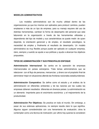 MODELOS ADMINISTRATIVOS


      Los modelos administrativos son de mucha utilidad dentro de las
organizaciones ya que los mismos son aplicados para producir cambios, pueden
emplearse a más de un tipo de empresa, para su manejo requiere del uso de
distintas herramientas, cambian la forma de desempeño del personal que esta
laborando en la organización a través de las herramientas utilizadas y
dependiendo del tipo de modelo y sus características se puede medir: de quien
depende, la orientación gerencial y de empleo, el resultado psicológico, la
necesidad de empleo y finalmente el resultado de desempeño. Un modelo
administrativo es muy flexible porque puede ser aplicado en cualquier empresa,
claro, siempre y cuando se ajuste a sus políticas y ayude a alcanzar los objetivos
propuestos.

TIPOS DE ADMINISTRACIÓN Y SUS PRINCIPALES ENFOQUE

Administración Internacional: Se centra en la operación de empresas
internacionales en países extranjeros. Trata temas administrativos que se
relacionan con el flujo de personas, mercancías y dinero con el propósito final de
administrar mejor en situaciones allende las fronteras nacionales estadounidenses


Administración Comparativa: Se define como el estudio y el análisis de la
administración en diferentes ambientes y de las razones por las cuales las
empresas obtienen resultados diferentes en diversos países. La administración es
un elemento importante para el crecimiento económico y el mejoramiento de la
productividad.


Administración Por Objetivos: Se practica en todo el mundo. Sin embargo, a
pesar de sus extensas aplicaciones, no siempre resulta claro lo que significa.
Algunos siguen considerándola con una herramienta de evaluación; otros la
contemplan como una técnica de motivación; por ultimo hay quienes la consideran
 