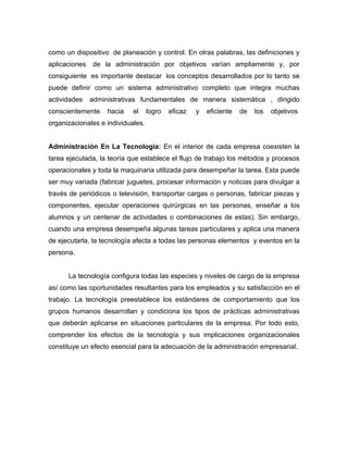 como un dispositivo de planeación y control. En otras palabras, las definiciones y
aplicaciones   de la administración por objetivos varían ampliamente y, por
consiguiente es importante destacar los conceptos desarrollados por lo tanto se
puede definir como un sistema administrativo completo que integra muchas
actividades    administrativas fundamentales de manera sistemática , dirigido
conscientemente     hacia   el     logro   eficaz   y   eficiente   de   los   objetivos
organizacionales e individuales.


Administración En La Tecnología: En el interior de cada empresa coexisten la
tarea ejecutada, la teoría que establece el flujo de trabajo los métodos y procesos
operacionales y toda la maquinaria utilizada para desempeñar la tarea. Esta puede
ser muy variada (fabricar juguetes, procesar información y noticias para divulgar a
través de periódicos o televisión, transportar cargas o personas, fabricar piezas y
componentes, ejecutar operaciones quirúrgicas en las personas, enseñar a los
alumnos y un centenar de actividades o combinaciones de estas). Sin embargo,
cuando una empresa desempeña algunas tareas particulares y aplica una manera
de ejecutarla, la tecnología afecta a todas las personas elementos y eventos en la
persona.


      La tecnología configura todas las especies y niveles de cargo de la empresa
así como las oportunidades resultantes para los empleados y su satisfacción en el
trabajo. La tecnología preestablece los estándares de comportamiento que los
grupos humanos desarrollan y condiciona los tipos de prácticas administrativas
que deberán aplicarse en situaciones particulares de la empresa. Por todo esto,
comprender los efectos de la tecnología y sus implicaciones organizacionales
constituye un efecto esencial para la adecuación de la administración empresarial.
 