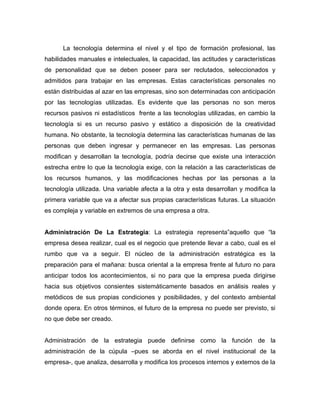 La tecnología determina el nivel y el tipo de formación profesional, las
habilidades manuales e intelectuales, la capacidad, las actitudes y características
de personalidad que se deben poseer para ser reclutados, seleccionados y
admitidos para trabajar en las empresas. Estas características personales no
están distribuidas al azar en las empresas, sino son determinadas con anticipación
por las tecnologías utilizadas. Es evidente que las personas no son meros
recursos pasivos ni estadísticos frente a las tecnologías utilizadas, en cambio la
tecnología si es un recurso pasivo y estático a disposición de la creatividad
humana. No obstante, la tecnología determina las características humanas de las
personas que deben ingresar y permanecer en las empresas. Las personas
modifican y desarrollan la tecnología, podría decirse que existe una interacción
estrecha entre lo que la tecnología exige, con la relación a las características de
los recursos humanos, y las modificaciones hechas por las personas a la
tecnología utilizada. Una variable afecta a la otra y esta desarrollan y modifica la
primera variable que va a afectar sus propias características futuras. La situación
es compleja y variable en extremos de una empresa a otra.


Administración De La Estrategia: La estrategia representa”aquello que “la
empresa desea realizar, cual es el negocio que pretende llevar a cabo, cual es el
rumbo que va a seguir. El núcleo de la administración estratégica es la
preparación para el mañana: busca oriental a la empresa frente al futuro no para
anticipar todos los acontecimientos, si no para que la empresa pueda dirigirse
hacia sus objetivos consientes sistemáticamente basados en análisis reales y
metódicos de sus propias condiciones y posibilidades, y del contexto ambiental
donde opera. En otros términos, el futuro de la empresa no puede ser previsto, si
no que debe ser creado.


Administración de la estrategia puede definirse como la función de la
administración de la cúpula –pues se aborda en el nivel institucional de la
empresa-, que analiza, desarrolla y modifica los procesos internos y externos de la
 