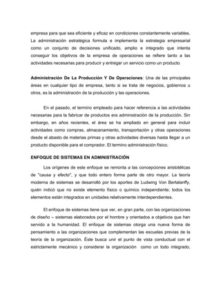 empresa para que sea eficiente y eficaz en condiciones constantemente variables.
La administración estratégica formula e implementa la estrategia empresarial
como un conjunto de decisiones unificado, amplio e integrado que intenta
conseguir los objetivos de la empresa de operaciones se refiere tanto a las
actividades necesarias para producir y entregar un servicio como un producto


Administración De La Producción Y De Operaciones: Una de las principales
áreas en cualquier tipo de empresa, tanto si se trata de negocios, gobiernos u
otros, es la administración de la producción y las operaciones.


      En el pasado, el termino empleado para hacer referencia a las actividades
necesarias para la fabricar de productos era administración de la producción. Sin
embargo, en años recientes, el área se ha ampliado en general para incluir
actividades como compras, almacenamiento, transportación y otras operaciones
desde el abasto de materias primas y otras actividades diversas hasta llegar a un
producto disponible para el comprador. El termino administración físico.

ENFOQUE DE SISTEMAS EN ADMINISTRACIÓN

      Los orígenes de este enfoque se remonta a las concepciones aristotélicas
de "causa y efecto", y que todo entero forma parte de otro mayor. La teoría
moderna de sistemas se desarrolló por los aportes de Ludwing Von Bertalanffy,
quién indicó que no existe elemento físico o químico independiente; todos los
elementos están integrados en unidades relativamente interdependientes.

      El enfoque de sistemas tiene que ver, en gran parte, con las organizaciones
de diseño – sistemas elaborados por el hombre y orientados a objetivos que han
servido a la humanidad. El enfoque de sistemas otorga una nueva forma de
pensamiento a las organizaciones que complementan las escuelas previas de la
teoría de la organización. Éste busca unir el punto de vista conductual con el
estrictamente mecánico y considerar la organización como un todo integrado,
 