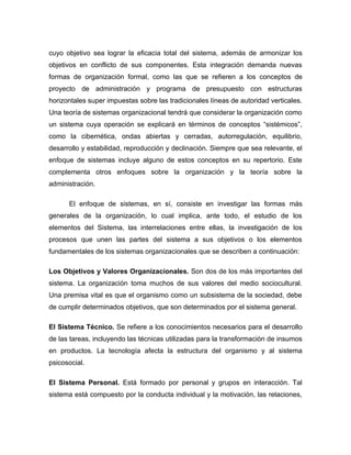 cuyo objetivo sea lograr la eficacia total del sistema, además de armonizar los
objetivos en conflicto de sus componentes. Esta integración demanda nuevas
formas de organización formal, como las que se refieren a los conceptos de
proyecto de administración y programa de presupuesto con estructuras
horizontales super impuestas sobre las tradicionales líneas de autoridad verticales.
Una teoría de sistemas organizacional tendrá que considerar la organización como
un sistema cuya operación se explicará en términos de conceptos “sistémicos”,
como la cibernética, ondas abiertas y cerradas, autorregulación, equilibrio,
desarrollo y estabilidad, reproducción y declinación. Siempre que sea relevante, el
enfoque de sistemas incluye alguno de estos conceptos en su repertorio. Este
complementa otros enfoques sobre la organización y la teoría sobre la
administración.

      El enfoque de sistemas, en sí, consiste en investigar las formas más
generales de la organización, lo cual implica, ante todo, el estudio de los
elementos del Sistema, las interrelaciones entre ellas, la investigación de los
procesos que unen las partes del sistema a sus objetivos o los elementos
fundamentales de los sistemas organizacionales que se describen a continuación:

Los Objetivos y Valores Organizacionales. Son dos de los más importantes del
sistema. La organización toma muchos de sus valores del medio sociocultural.
Una premisa vital es que el organismo como un subsistema de la sociedad, debe
de cumplir determinados objetivos, que son determinados por el sistema general.

El Sistema Técnico. Se refiere a los conocimientos necesarios para el desarrollo
de las tareas, incluyendo las técnicas utilizadas para la transformación de insumos
en productos. La tecnología afecta la estructura del organismo y al sistema
psicosocial.

El Sistema Personal. Está formado por personal y grupos en interacción. Tal
sistema está compuesto por la conducta individual y la motivación, las relaciones,
 