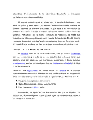 cibernética.   Contrariamente    de   la   cibernética,   Bertalanffy   se   interesaba
particularmente en sistemas abiertos.

       El enfoque sistémico pone en primer plano el estudio de las interacciones
entre las partes y entre éstas y su entorno. Aparecen relaciones comunes en
distintos sistemas de diferente naturaleza, lo que lleva a la construcción de
Sistemas Generales: se puede considerar un Sistema General como una clase de
Sistemas Particulares con la misma estructura de relaciones, de modo que
cualquiera de ellos puede tomarse como modelo de los demás. De allí viene la
necesidad de construir distintas Teorías para distintos Sistemas Generales, según
el contexto formal en el que los diversos autores desarrollan sus investigaciones.

LAS ORGANIZACIONES COMO SISTEMAS

       El individuo como tal no puede vivir aislado, sino en continua interacción
con sus semejantes, por tanto es un ente sociable. Los individuos tienen que
cooperar unos con otros, por sus restricciones personales, y deben constituir
organizaciones que les permitan lograr algunos objetivos que el trabajo individual
no alcanzaría realizar.

Entonces, una organización se define como: un sistema de actividades
conscientemente coordinadas formado por dos o más personas. La cooperación
entre ellas es esencial para la existencia de la organización, y ésta existe cuando:

    Hay personas capaces de comunicarse
    Que estén dispuestas a actuar conjuntamente
    Para obtener un objetivo común.

       En resumen, las organizaciones se conforman para que las personas que
trabajan allí, alcancen objetivos que no podrían lograr de manera aislada, debido a
las limitaciones individuales.
 