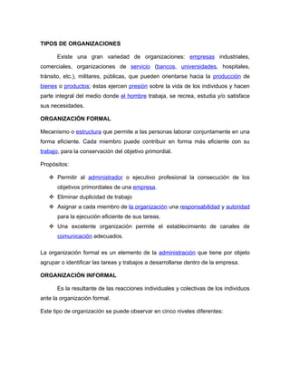 TIPOS DE ORGANIZACIONES

      Existe una gran variedad de organizaciones: empresas industriales,
comerciales, organizaciones de servicio (bancos, universidades, hospitales,
tránsito, etc.), militares, públicas, que pueden orientarse hacia la producción de
bienes o productos; éstas ejercen presión sobre la vida de los individuos y hacen
parte integral del medio donde el hombre trabaja, se recrea, estudia y/o satisface
sus necesidades.

ORGANIZACIÓN FORMAL

Mecanismo o estructura que permite a las personas laborar conjuntamente en una
forma eficiente. Cada miembro puede contribuir en forma más eficiente con su
trabajo, para la conservación del objetivo primordial.

Propósitos:

    Permitir al administrador o ejecutivo profesional la consecución de los
       objetivos primordiales de una empresa.
    Eliminar duplicidad de trabajo
    Asignar a cada miembro de la organización una responsabilidad y autoridad
       para la ejecución eficiente de sus tareas.
    Una excelente organización permite el establecimiento de canales de
       comunicación adecuados.

La organización formal es un elemento de la administración que tiene por objeto
agrupar o identificar las tareas y trabajos a desarrollarse dentro de la empresa.

ORGANIZACIÓN INFORMAL

      Es la resultante de las reacciones individuales y colectivas de los individuos
ante la organización formal.

Este tipo de organización se puede observar en cinco niveles diferentes:
 