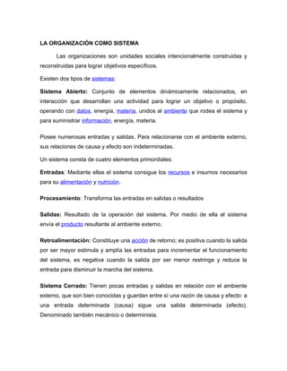 LA ORGANIZACIÓN COMO SISTEMA

      Las organizaciones son unidades sociales intencionalmente construidas y
reconstruidas para lograr objetivos específicos.

Existen dos tipos de sistemas:

Sistema Abierto: Conjunto de elementos dinámicamente relacionados, en
interacción que desarrollan una actividad para lograr un objetivo o propósito,
operando con datos, energía, materia, unidos al ambiente que rodea el sistema y
para suministrar información, energía, materia.

Posee numerosas entradas y salidas. Para relacionarse con el ambiente externo,
sus relaciones de causa y efecto son indeterminadas.

Un sistema consta de cuatro elementos primordiales:

Entradas: Mediante ellas el sistema consigue los recursos e insumos necesarios
para su alimentación y nutrición.

Procesamiento: Transforma las entradas en salidas o resultados

Salidas: Resultado de la operación del sistema. Por medio de ella el sistema
envía el producto resultante al ambiente externo.

Retroalimentación: Constituye una acción de retorno; es positiva cuando la salida
por ser mayor estimula y amplía las entradas para incrementar el funcionamiento
del sistema, es negativa cuando la salida por ser menor restringe y reduce la
entrada para disminuir la marcha del sistema.

Sistema Cerrado: Tienen pocas entradas y salidas en relación con el ambiente
externo, que son bien conocidas y guardan entre sí una razón de causa y efecto: a
una entrada determinada (causa) sigue una salida determinada (efecto).
Denominado también mecánico o determinista.
 