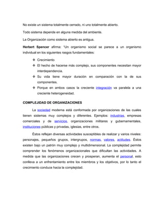 No existe un sistema totalmente cerrado, ni uno totalmente abierto.

Todo sistema depende en alguna medida del ambiente.

La Organización como sistema abierto es antigua.

Herbert Spencer afirma: “Un organismo social se parece a un organismo
individual en los siguientes rasgos fundamentales:

        Crecimiento
        El hecho de hacerse más complejo, sus componentes necesitan mayor
          interdependencia.
        Su vida tiene mayor duración en comparación con la de sus
          componentes.
        Porque en ambos casos la creciente integración va paralela a una
          creciente heterogeneidad.

COMPLEJIDAD DE ORGANIZACIONES

       La sociedad moderna está conformada por organizaciones de las cuales
tienen sistemas muy complejos y diferentes. Ejemplos: industrias, empresas
comerciales y de servicios, organizaciones militares y gubernamentales,
instituciones públicas y privadas, iglesias, entre otros.

       Éstos reflejan diversas actividades susceptibles de realizar y varios niveles:
personajes, pequeños grupos, intergrupos, normas, valores, actitudes. Éstos
existen bajo un patrón muy complejo y multidimensional. La complejidad permite
comprender los fenómenos organizacionales que dificultan las actividades. A
medida que las organizaciones crecen y prosperan, aumenta el personal, esto
conlleva a un enfrentamiento entre los miembros y los objetivos, por lo tanto el
crecimiento conduce hacia la complejidad.
 