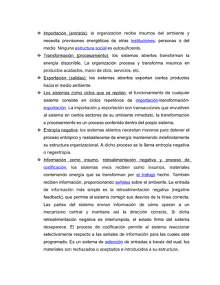 Importación (entrada): la organización recibe insumos del ambiente y
   necesita provisiones energéticas de otras instituciones, personas o del
   medio. Ninguna estructura social es autosuficiente.
 Transformación (procesamiento): los sistemas abiertos transforman la
   energía disponible. La organización procesa y transforma insumos en
   productos acabados, mano de obra, servicios, etc.
 Exportación (salidas): los sistemas abiertos exportan ciertos productos
   hacia el medio ambiente.
 Los sistemas como ciclos que se repiten: el funcionamiento de cualquier
   sistema consiste en ciclos repetitivos de importación-transformación-
   exportación. La importación y exportación son transacciones que envuelven
   al sistema en ciertos sectores de su ambiente inmediato, la transformación
   o procesamiento es un proceso contenido dentro del propio sistema.
 Entropía negativa: los sistemas abiertos necesitan moverse para detener el
   proceso entrópico y reabastecerse de energía manteniendo indefinidamente
   su estructura organizacional. A dicho proceso se le llama entropía negativa
   o negentropía.
 Información como insumo, retroalimentación negativa y proceso de
   codificación: los sistemas vivos reciben como insumos, materiales
   conteniendo energía que se transforman por el trabajo hecho. También
   reciben información, proporcionando señales sobre el ambiente. La entrada
   de información más simple es la retroalimentación negativa (negative
   feedback), que permite al sistema corregir sus desvíos de la línea correcta.
   Las partes del sistema envían información de cómo operan a un
   mecanismo central y mantiene así la dirección correcta. Si dicha
   retroalimentación negativa es interrumpida, el estado firme del sistema
   desaparece. El proceso de codificación permite al sistema reaccionar
   selectivamente respecto a las señales de información para las cuales esté
   programado. Es un sistema de selección de entradas a través del cual, los
   materiales son rechazados o aceptados e introducidos a su estructura.
 