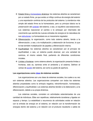  Estado firme y homeostasis dinámica: los sistemas abiertos se caracterizan
      por un estado firme, ya que existe un influjo continuo de energía del exterior
      y una exportación continúa de los productos del sistema. La tendencia más
      simple del estado firme es la homeostasis, pero su principio básico es la
      preservación del carácter del sistema, o sea, un equilibrio casi-estacionario.
      Los sistemas reaccionan al cambio o lo anticipan por intermedio del
      crecimiento que asimila las nuevas entradas de energía en la naturaleza de
      sus estructuras. La homeostasis es un mecanismo regulador.
    Diferenciación: la organización, como todo sistema abierto, tiende a la
      diferenciación, o sea, a la multiplicación y elaboración de funciones, lo que
      le trae también multiplicación de papeles y diferenciación interna.
    Equifinalidad: los sistemas abiertos se caracterizan por el principio de
      equifinalidad, o sea, un sistema puede alcanzar, por una variedad de
      caminos, el mismo estado final, partiendo de diferentes condiciones
      iniciales.
    Límites o fronteras: como sistema abierto, la organización presenta límites o
      fronteras, esto es, barreras entre el ambiente y el sistema. Definen el
      campo de acción del sistema, así como su grado de apertura.

Las organizaciones como clase de sistemas sociales

      Las organizaciones son una clase de sistemas sociales, los cuales a su vez
son sistemas abiertos. Las organizaciones comparten con todos los sistemas
abiertos propiedades como la entropía negativa, retroinformación, homeostasis,
diferenciación y equifinalidad. Los sistemas abiertos tienden a la elaboración y a la
diferenciación, debido a su propia dinámica.

      Los sistemas sociales, consisten en actividades estandarizadas de una
cantidad de individuos. Ellas son repetitivas, relativamente duraderas y ligadas en
espacio y tiempo. La estabilidad o recurrencia de actividades existe en relación
con la entrada de energía en el sistema, en relación con la transformación de
energías dentro del sistema y en relación con el producto resultante o salida de
 