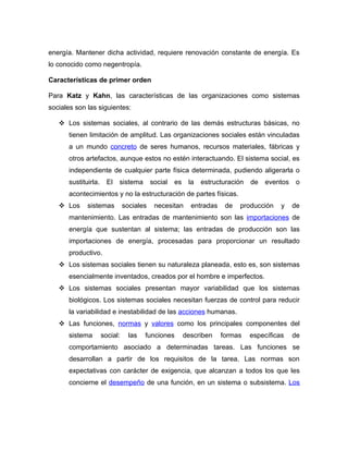 energía. Mantener dicha actividad, requiere renovación constante de energía. Es
lo conocido como negentropía.

Características de primer orden

Para Katz y Kahn, las características de las organizaciones como sistemas
sociales son las siguientes:

    Los sistemas sociales, al contrario de las demás estructuras básicas, no
      tienen limitación de amplitud. Las organizaciones sociales están vinculadas
      a un mundo concreto de seres humanos, recursos materiales, fábricas y
      otros artefactos, aunque estos no estén interactuando. El sistema social, es
      independiente de cualquier parte física determinada, pudiendo aligerarla o
      sustituirla.     El   sistema       social   es    la   estructuración   de   eventos   o
      acontecimientos y no la estructuración de partes físicas.
    Los     sistemas          sociales    necesitan      entradas    de   producción    y    de
      mantenimiento. Las entradas de mantenimiento son las importaciones de
      energía que sustentan al sistema; las entradas de producción son las
      importaciones de energía, procesadas para proporcionar un resultado
      productivo.
    Los sistemas sociales tienen su naturaleza planeada, esto es, son sistemas
      esencialmente inventados, creados por el hombre e imperfectos.
    Los sistemas sociales presentan mayor variabilidad que los sistemas
      biológicos. Los sistemas sociales necesitan fuerzas de control para reducir
      la variabilidad e inestabilidad de las acciones humanas.
    Las funciones, normas y valores como los principales componentes del
      sistema        social:     las   funciones        describen    formas    específicas    de
      comportamiento asociado a determinadas tareas. Las funciones se
      desarrollan a partir de los requisitos de la tarea. Las normas son
      expectativas con carácter de exigencia, que alcanzan a todos los que les
      concierne el desempeño de una función, en un sistema o subsistema. Los
 