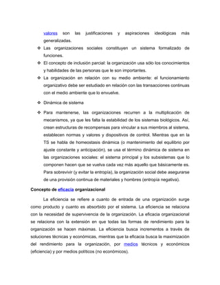 valores    son   las   justificaciones   y   aspiraciones   ideológicas   más
      generalizadas.
    Las organizaciones sociales constituyen un sistema formalizado de
      funciones.
    El concepto de inclusión parcial: la organización usa sólo los conocimientos
      y habilidades de las personas que le son importantes.
    La organización en relación con su medio ambiente: el funcionamiento
      organizativo debe ser estudiado en relación con las transacciones continuas
      con el medio ambiente que lo envuelve.

    Dinámica de sistema

    Para mantenerse, las organizaciones recurren a la multiplicación de
      mecanismos, ya que les falta la estabilidad de los sistemas biológicos. Así,
      crean estructuras de recompensas para vincular a sus miembros al sistema,
      establecen normas y valores y dispositivos de control. Mientras que en la
      TS se habla de homeostasis dinámica (o mantenimiento del equilibrio por
      ajuste constante y anticipación), se usa el término dinámica de sistema en
      las organizaciones sociales: el sistema principal y los subsistemas que lo
      componen hacen que se vuelva cada vez más aquello que básicamente es.
      Para sobrevivir (y evitar la entropía), la organización social debe asegurarse
      de una provisión continua de materiales y hombres (entropía negativa).

Concepto de eficacia organizacional

      La eficiencia se refiere a cuanto de entrada de una organización surge
como producto y cuanto es absorbido por el sistema. La eficiencia se relaciona
con la necesidad de supervivencia de la organización. La eficacia organizacional
se relaciona con la extensión en que todas las formas de rendimiento para la
organización se hacen máximas. La eficiencia busca incrementos a través de
soluciones técnicas y económicas, mientras que la eficacia busca la maximización
del rendimiento para la organización, por medios técnicos y económicos
(eficiencia) y por medios políticos (no económicos).
 