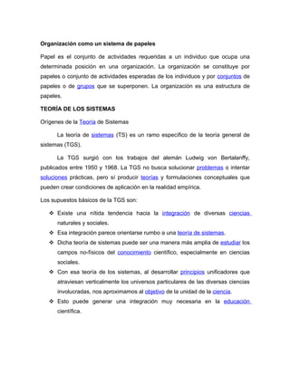 Organización como un sistema de papeles

Papel es el conjunto de actividades requeridas a un individuo que ocupa una
determinada posición en una organización. La organización se constituye por
papeles o conjunto de actividades esperadas de los individuos y por conjuntos de
papeles o de grupos que se superponen. La organización es una estructura de
papeles.

TEORÍA DE LOS SISTEMAS

Orígenes de la Teoría de Sistemas

      La teoría de sistemas (TS) es un ramo específico de la teoría general de
sistemas (TGS).

      La TGS surgió con los trabajos del alemán Ludwig von Bertalanffy,
publicados entre 1950 y 1968. La TGS no busca solucionar problemas o intentar
soluciones prácticas, pero sí producir teorías y formulaciones conceptuales que
pueden crear condiciones de aplicación en la realidad empírica.

Los supuestos básicos de la TGS son:

    Existe una nítida tendencia hacia la integración de diversas ciencias
      naturales y sociales.
    Esa integración parece orientarse rumbo a una teoría de sistemas.
    Dicha teoría de sistemas puede ser una manera más amplia de estudiar los
      campos no-físicos del conocimiento científico, especialmente en ciencias
      sociales.
    Con esa teoría de los sistemas, al desarrollar principios unificadores que
      atraviesan verticalmente los universos particulares de las diversas ciencias
      involucradas, nos aproximamos al objetivo de la unidad de la ciencia.
    Esto puede generar una integración muy necesaria en la educación
      científica.
 