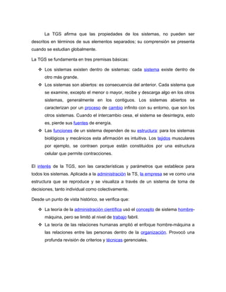 La TGS afirma que las propiedades de los sistemas, no pueden ser
descritos en términos de sus elementos separados; su comprensión se presenta
cuando se estudian globalmente.

La TGS se fundamenta en tres premisas básicas:

    Los sistemas existen dentro de sistemas: cada sistema existe dentro de
      otro más grande.
    Los sistemas son abiertos: es consecuencia del anterior. Cada sistema que
      se examine, excepto el menor o mayor, recibe y descarga algo en los otros
      sistemas, generalmente en los contiguos. Los sistemas abiertos se
      caracterizan por un proceso de cambio infinito con su entorno, que son los
      otros sistemas. Cuando el intercambio cesa, el sistema se desintegra, esto
      es, pierde sus fuentes de energía.
    Las funciones de un sistema dependen de su estructura: para los sistemas
      biológicos y mecánicos esta afirmación es intuitiva. Los tejidos musculares
      por ejemplo, se contraen porque están constituidos por una estructura
      celular que permite contracciones.

El interés de la TGS, son las características y parámetros que establece para
todos los sistemas. Aplicada a la administración la TS, la empresa se ve como una
estructura que se reproduce y se visualiza a través de un sistema de toma de
decisiones, tanto individual como colectivamente.

Desde un punto de vista histórico, se verifica que:

    La teoría de la administración científica usó el concepto de sistema hombre-
      máquina, pero se limitó al nivel de trabajo fabril.
    La teoría de las relaciones humanas amplió el enfoque hombre-máquina a
      las relaciones entre las personas dentro de la organización. Provocó una
      profunda revisión de criterios y técnicas gerenciales.
 