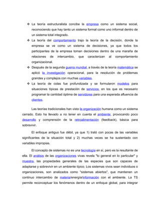  La teoría estructuralista concibe la empresa como un sistema social,
       reconociendo que hay tanto un sistema formal como uno informal dentro de
       un sistema total integrado.
    La teoría del comportamiento trajo la teoría de la decisión, donde la
       empresa se ve como un sistema de decisiones, ya que todos los
       participantes de la empresa toman decisiones dentro de una maraña de
       relaciones   de   intercambio,   que    caracterizan   al   comportamiento
       organizacional.
    Después de la segunda guerra mundial, a través de la teoría matemática se
       aplicó la investigación operacional, para la resolución de problemas
       grandes y complejos con muchas variables.
    La teoría de colas fue profundizada y se formularon modelos para
       situaciones típicas de prestación de servicios, en los que es necesario
       programar la cantidad óptima de servidores para una esperada afluencia de
       clientes.

       Las teorías tradicionales han visto la organización humana como un sistema
cerrado. Esto ha llevado a no tener en cuenta el ambiente, provocando poco
desarrollo y comprensión de la retroalimentación (feedback), básica para
sobrevivir.

       El enfoque antiguo fue débil, ya que 1) trató con pocas de las variables
significantes de la situación total y 2) muchas veces se ha sustentado con
variables impropias.

       El concepto de sistemas no es una tecnología en sí, pero es la resultante de
ella. El análisis de las organizaciones vivas revela "lo general en lo particular" y
muestra, las propiedades generales de las especies que son capaces de
adaptarse y sobrevivir en un ambiente típico. Los sistemas vivos sean individuos o
organizaciones, son analizados como "sistemas abiertos", que mantienen un
continuo intercambio de materia/energía/información con el ambiente. La TS
permite reconceptuar los fenómenos dentro de un enfoque global, para integrar
 