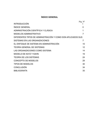 ÍNDICE GENERAL

                                                        Pág. Nº
INTRODUCCIÓN                                                I
ÍNDICE GENERAL                                                II
ADMINISTRACIÓN CIENTÍFICA Y CLÁSICA                           1
MODELOS ADMINISTRATIVO                                        7
DIFERENTES TIPOS DE ADMINISTRACIÓN Y COMO SON APLICADOS SUS
SISTEMAS EN LAS ORGANIZACIONES                                7
EL ENFOQUE DE SISTEMA EN ADMINISTRACIÓN                       10
TEORÍA GENERAL DE SISTEMAS                                    12
LAS ORGANIZACIONES COMO SISTEMA                               14
MODELO DE KATZ Y KAHN                                         19
TEORÍA DE LOS SISTEMAS                                        24
CONCEPTO DE MODELOS                                           29
TIPOS DE MODELOS                                              30
CONCLUSIÓN                                                    34
BIBLIOGRAFÍA                                                  35
 