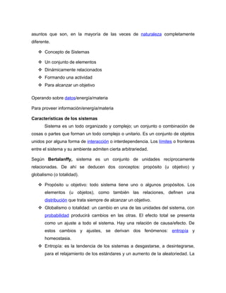 asuntos que son, en la mayoría de las veces de naturaleza completamente
diferente.

    Concepto de Sistemas

    Un conjunto de elementos
    Dinámicamente relacionados
    Formando una actividad
    Para alcanzar un objetivo

Operando sobre datos/energía/materia

Para proveer información/energía/materia

Características de los sistemas
       Sistema es un todo organizado y complejo; un conjunto o combinación de
cosas o partes que forman un todo complejo o unitario. Es un conjunto de objetos
unidos por alguna forma de interacción o interdependencia. Los límites o fronteras
entre el sistema y su ambiente admiten cierta arbitrariedad.

Según Bertalanffy, sistema es un conjunto de unidades recíprocamente
relacionadas. De ahí se deducen dos conceptos: propósito (u objetivo) y
globalismo (o totalidad).

    Propósito u objetivo: todo sistema tiene uno o algunos propósitos. Los
       elementos (u objetos), como también las relaciones, definen una
       distribución que trata siempre de alcanzar un objetivo.
    Globalismo o totalidad: un cambio en una de las unidades del sistema, con
       probabilidad producirá cambios en las otras. El efecto total se presenta
       como un ajuste a todo el sistema. Hay una relación de causa/efecto. De
       estos cambios y ajustes, se derivan dos fenómenos: entropía y
       homeostasia.
    Entropía: es la tendencia de los sistemas a desgastarse, a desintegrarse,
       para el relajamiento de los estándares y un aumento de la aleatoriedad. La
 
