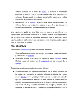 entropía aumenta con el correr del tiempo. Si aumenta la información,
      disminuye la entropía, pues la información es la base de la configuración y
      del orden. De aquí nace la negentropía, o sea, la información como medio o
      instrumento de ordenación del sistema.
    Homeostasia: es el equilibrio dinámico entre las partes del sistema. Los
      sistemas tienen una tendencia a adaptarse con el fin de alcanzar un
      equilibrio interno frente a los cambios externos del entorno.

Una organización podrá ser entendida como un sistema o subsistema o un
supersistema, dependiendo del enfoque. El sistema total es aquel representado
por todos los componentes y relaciones necesarios para la realización de un
objetivo, dado un cierto número de restricciones. Los sistemas pueden operar,
tanto en serio como en paralelo.

TIPOS DE SISTEMAS

En cuanto a su constitución, pueden ser físicos o abstractos:

    Sistemas físicos o concretos: compuestos por equipos, maquinaria, objetos
      y cosas reales. El hardware.
    Sistemas abstractos: compuestos por conceptos, planes, hipótesis e ideas.
      Muchas veces solo existen en el pensamiento de las personas. Es el
      software.

En cuanto a su naturaleza, pueden cerrados o abiertos:

    Sistemas cerrados: no presentan intercambio con el medio ambiente que
      los rodea, son herméticos a cualquier influencia ambiental. No reciben
      ningún recurso externo y nada producen que sea enviado hacia fuera. En
      rigor, no existen sistemas cerrados. Se da el nombre de sistema cerrado a
      aquellos sistemas cuyo comportamiento es determinístico y programado y
      que opera con muy pequeño intercambio de energía y materia con el
      ambiente. Se aplica el término a los sistemas completamente estructurados,
 