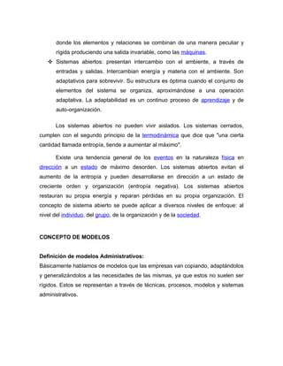 donde los elementos y relaciones se combinan de una manera peculiar y
       rígida produciendo una salida invariable, como las máquinas.
    Sistemas abiertos: presentan intercambio con el ambiente, a través de
       entradas y salidas. Intercambian energía y materia con el ambiente. Son
       adaptativos para sobrevivir. Su estructura es óptima cuando el conjunto de
       elementos del sistema se organiza, aproximándose a una operación
       adaptativa. La adaptabilidad es un continuo proceso de aprendizaje y de
       auto-organización.

      Los sistemas abiertos no pueden vivir aislados. Los sistemas cerrados,
cumplen con el segundo principio de la termodinámica que dice que "una cierta
cantidad llamada entropía, tiende a aumentar al máximo".

      Existe una tendencia general de los eventos en la naturaleza física en
dirección a un estado de máximo desorden. Los sistemas abiertos evitan el
aumento de la entropía y pueden desarrollarse en dirección a un estado de
creciente orden y organización (entropía negativa). Los sistemas abiertos
restauran su propia energía y reparan pérdidas en su propia organización. El
concepto de sistema abierto se puede aplicar a diversos niveles de enfoque: al
nivel del individuo, del grupo, de la organización y de la sociedad.



CONCEPTO DE MODELOS


Definición de modelos Administrativos:
Básicamente hablamos de modelos que las empresas van copiando, adaptándolos
y generalizándolos a las necesidades de las mismas, ya que estos no suelen ser
rígidos. Estos se representan a través de técnicas, procesos, modelos y sistemas
administrativos.
 