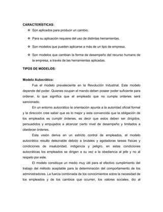 CARACTERÍSTICAS:
    Son aplicados para producir un cambio.

    Para su aplicación requiere del uso de distintas herramientas.

    Son modelos que pueden aplicarse a más de un tipo de empresa.

    Son modelos que cambian la forma de desempeño del recurso humano de
      la empresa, a través de las herramientas aplicadas.

TIPOS DE MODELOS:


Modelo Autocrático:
      Fue el modelo prevaleciente en la Revolución Industrial. Este modelo
depende del poder. Quienes ocupan el mando deben poseer poder suficiente para
ordenar, lo que significa que el empleado que no cumpla ordenes será
sancionado.
      En un entorno autocrático la orientación apunta a la autoridad oficial formal
y la dirección cree saber que es lo mejor y esta convencida que la obligación de
los empleados es cumplir órdenes, es decir que estos deben ser dirigidos,
persuadidos y empujados a alcanzar cierto nivel de desempeño y limitados a
obedecer órdenes.
      Esta visión deriva en un estricto control de empleados, el modelo
autocrático resulto deleznable debido a brutales y agotadoras tareas físicas y
condiciones de insalubridad, indigencia y peligro, en estas condiciones
autocráticas los empleados se dirigen a su vez a la obediencia al jefe y no al
respeto por este.
      El modelo constituye un medio muy útil para el efectivo cumplimiento del
trabajo del método aceptable para la determinación del comportamiento de los
administradores. La fuerza combinada de los conocimientos sobre la necesidad de
los empleados y de los cambios que ocurren, los valores sociales, dio al
 