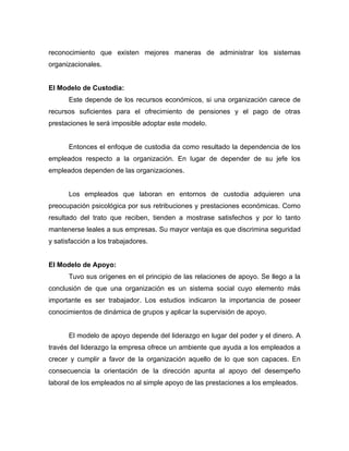 reconocimiento que existen mejores maneras de administrar los sistemas
organizacionales.


El Modelo de Custodia:
      Este depende de los recursos económicos, si una organización carece de
recursos suficientes para el ofrecimiento de pensiones y el pago de otras
prestaciones le será imposible adoptar este modelo.


      Entonces el enfoque de custodia da como resultado la dependencia de los
empleados respecto a la organización. En lugar de depender de su jefe los
empleados dependen de las organizaciones.


      Los empleados que laboran en entornos de custodia adquieren una
preocupación psicológica por sus retribuciones y prestaciones económicas. Como
resultado del trato que reciben, tienden a mostrase satisfechos y por lo tanto
mantenerse leales a sus empresas. Su mayor ventaja es que discrimina seguridad
y satisfacción a los trabajadores.


El Modelo de Apoyo:
      Tuvo sus orígenes en el principio de las relaciones de apoyo. Se llego a la
conclusión de que una organización es un sistema social cuyo elemento más
importante es ser trabajador. Los estudios indicaron la importancia de poseer
conocimientos de dinámica de grupos y aplicar la supervisión de apoyo.


      El modelo de apoyo depende del liderazgo en lugar del poder y el dinero. A
través del liderazgo la empresa ofrece un ambiente que ayuda a los empleados a
crecer y cumplir a favor de la organización aquello de lo que son capaces. En
consecuencia la orientación de la dirección apunta al apoyo del desempeño
laboral de los empleados no al simple apoyo de las prestaciones a los empleados.
 