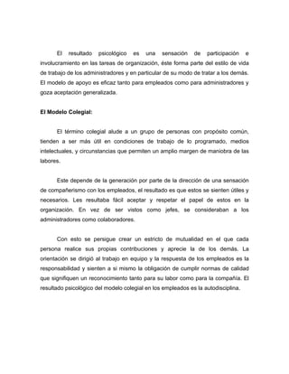 El   resultado   psicológico   es   una   sensación    de   participación    e
involucramiento en las tareas de organización, éste forma parte del estilo de vida
de trabajo de los administradores y en particular de su modo de tratar a los demás.
El modelo de apoyo es eficaz tanto para empleados como para administradores y
goza aceptación generalizada.


El Modelo Colegial:


      El término colegial alude a un grupo de personas con propósito común,
tienden a ser más útil en condiciones de trabajo de lo programado, medios
intelectuales, y circunstancias que permiten un amplio margen de maniobra de las
labores.


      Este depende de la generación por parte de la dirección de una sensación
de compañerismo con los empleados, el resultado es que estos se sienten útiles y
necesarios. Les resultaba fácil aceptar y respetar el papel de estos en la
organización. En vez de ser vistos como jefes, se consideraban a los
administradores como colaboradores.


      Con esto se persigue crear un estricto de mutualidad en el que cada
persona realice sus propias contribuciones y aprecie la de los demás. La
orientación se dirigió al trabajo en equipo y la respuesta de los empleados es la
responsabilidad y sienten a si mismo la obligación de cumplir normas de calidad
que signifiquen un reconocimiento tanto para su labor como para la compañía. El
resultado psicológico del modelo colegial en los empleados es la autodisciplina.
 