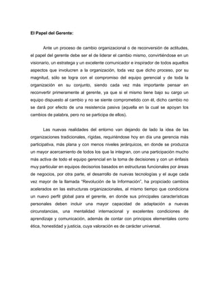 El Papel del Gerente:


      Ante un proceso de cambio organizacional o de reconversión de actitudes,
el papel del gerente debe ser el de liderar el cambio mismo, convirtiéndose en un
visionario, un estratega y un excelente comunicador e inspirador de todos aquellos
aspectos que involucren a la organización, toda vez que dicho proceso, por su
magnitud, sólo se logra con el compromiso del equipo gerencial y de toda la
organización en su conjunto, siendo cada vez más importante pensar en
reconvertir primeramente al gerente, ya que si el mismo tiene bajo su cargo un
equipo dispuesto al cambio y no se siente comprometido con él, dicho cambio no
se dará por efecto de una resistencia pasiva (aquella en la cual se apoyan los
cambios de palabra, pero no se participa de ellos).


      Las nuevas realidades del entorno van dejando de lado la idea de las
organizaciones tradicionales, rígidas, requiriéndose hoy en día una gerencia más
participativa, más plana y con menos niveles jerárquicos, en donde se produzca
un mayor acercamiento de todos los que la integran, con una participación mucho
más activa de todo el equipo gerencial en la toma de decisiones y con un énfasis
muy particular en equipos decisorios basados en estructuras funcionales por áreas
de negocios, por otra parte, el desarrollo de nuevas tecnologías y el auge cada
vez mayor de la llamada “Revolución de la Información”, ha propiciado cambios
acelerados en las estructuras organizacionales, al mismo tiempo que condiciona
un nuevo perfil global para el gerente, en donde sus principales características
personales deben incluir una mayor capacidad de adaptación a nuevas
circunstancias, una mentalidad internacional y excelentes condiciones de
aprendizaje y comunicación, además de contar con principios elementales como
ética, honestidad y justicia, cuya valoración es de carácter universal.
 