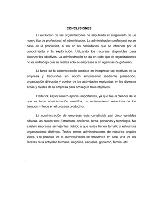 CONCLUSIONES

      La evolución de las organizaciones ha impulsado el surgimiento de un
nuevo tipo de profesional: el administrador. La administración profesional no se
basa en la propiedad, si no en las habilidades que se obtienen por el
conocimiento y la exploración. Utilizando los recursos disponibles para
alcanzar los objetivos. La administración se da en todo tipo de organizaciones
no es un trabajo que se realiza solo en empresas o en agencias de gobierno.

      La tarea de la administración consiste en interpretar los objetivos de la
empresa    y   traducirlos   en   acción   empresarial   mediante   planeación,
organización dirección y control de las actividades realizadas en las diversas
áreas y niveles de la empresa para conseguir tales objetivos.

      Frederick Taylor realizo aportes importantes, ya que fue el creador de lo
que se llamo administración científica, un ordenamiento minucioso de los
tiempos y ritmos en el proceso productivo.

      La administración de empresas esta constituida por cinco variables
básicas, las cuales son: Estructura, ambiente, tarea, personas y tecnología. No
existen empresas semejantes debido a que estas tienen tamaño y estructura
organizacional distintos. Todos somos administradores de nuestras propias
vidas, y la práctica de la administración se encuentra en cada una de las
facetas de la actividad humana, negocios, escuelas, gobierno, familia, etc.




.
 