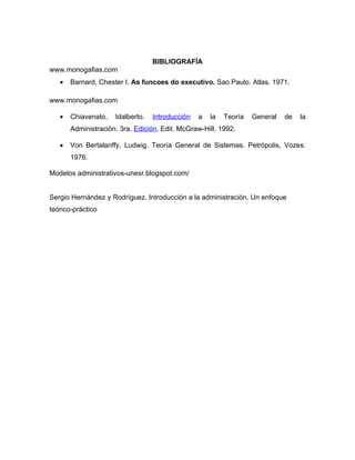 BIBLIOGRAFÍA
www.monogafias.com
   •   Barnard, Chester I. As funcoes do executivo. Sao Paulo. Atlas. 1971.

www.monogafias.com

   •   Chiavenato,   Idalberto.   Introducción   a   la   Teoría   General   de   la
       Administración. 3ra. Edición. Edit. McGraw-Hill. 1992.

   •   Von Bertalanffy, Ludwig. Teoría General de Sistemas. Petrópolis, Vozes.
       1976.

Modelos administrativos-unesr.blogspot.com/


Sergio Hernández y Rodríguez. Introducción a la administración. Un enfoque
teórico-práctico
 