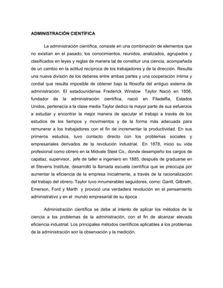 ADMINISTRACIÓN CIENTÍFICA

      La administración científica, consiste en una combinación de elementos que
no existían en el pasado; los conocimientos, reunidos, analizados, agrupados y
clasificados en leyes y reglas de manera tal de constituir una ciencia, acompañada
de un cambio en la actitud recíproca de los trabajadores y de la dirección. Resulta
una nueva división de los deberes entre ambas partes y una cooperación íntima y
cordial que resulta imposible de obtener bajo la filosofía del antiguo sistema de
administración. El estadounidense Frederick Winslow Taylor Nació en 1856,
fundador   de   la   administración   científica,   nació   en   Filadelfia,   Estados
Unidos, pertenecía a la clase media Taylor dedico la mayor parte de sus esfuerzos
a estudiar y encontrar la mejor manera de ejecutar el trabajo a través de los
estudios de los tiempos y movimientos y de la forma más adecuada para
remunerar a los trabajadores con el fin de incrementar la productividad. En sus
primeros estudios, tuvo contacto directo con los problemas sociales y
empresariales derivados de la revolución industrial. En 1878, inicio su vida
profesional como obrero en la Midvale Steel Co., donde desempeño los cargos de
capataz, supervisor, jefe de taller e ingeniero en 1885, después de graduarse en
el Stevens Institute, desarrolló la llamada escuela científica que se preocupa por
aumentar la eficiencia de la empresa inicialmente, a través de la racionalización
del trabajo del obrero. Taylor tuvo innumerables seguidores, como: Gantt, Gilbreth,
Emerson, Ford y Marth y provocó una verdadera revolución en el pensamiento
administrativo y en el mundo empresarial de su época

      Administración científica se debe al intento de aplicar los métodos de la
ciencia a los problemas de la administración, con el fin de alcanzar elevada
eficiencia industrial. Los principales métodos científicos aplicables a los problemas
de la administración son la observación y la medición.
 