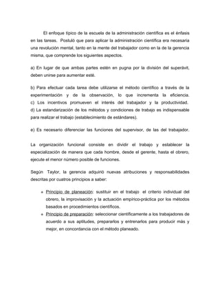 El enfoque típico de la escuela de la administración científica es el énfasis
en las tareas. Postuló que para aplicar la administración científica era necesaria
una revolución mental, tanto en la mente del trabajador como en la de la gerencia
misma, que comprende los siguientes aspectos.

a) En lugar de que ambas partes estén en pugna por la división del superávit,
deben unirse para aumentar esté.

b) Para efectuar cada tarea debe utilizarse el método científico a través de la
experimentación y de la observación, lo que incrementa la eficiencia.
c) Los incentivos promueven el interés del trabajador y la productividad.
d) La estandarización de los métodos y condiciones de trabajo es indispensable
para realizar el trabajo (establecimiento de estándares).

e) Es necesario diferenciar las funciones del supervisor, de las del trabajador.


La organización funcional consiste en dividir el trabajo y establecer la
especialización de manera que cada hombre, desde el gerente, hasta el obrero,
ejecute el menor número posible de funciones.

Según Taylor, la gerencia adquirió nuevas atribuciones y responsabilidades
descritas por cuatros principios a saber:

        Principio de planeación: sustituir en el trabajo el criterio individual del
         obrero, la improvisación y la actuación empírico-práctica por los métodos
         basados en procedimientos científicos.
        Principio de preparación: seleccionar científicamente a los trabajadores de
         acuerdo a sus aptitudes, prepararlos y entrenarlos para producir más y
         mejor, en concordancia con el método planeado.
 